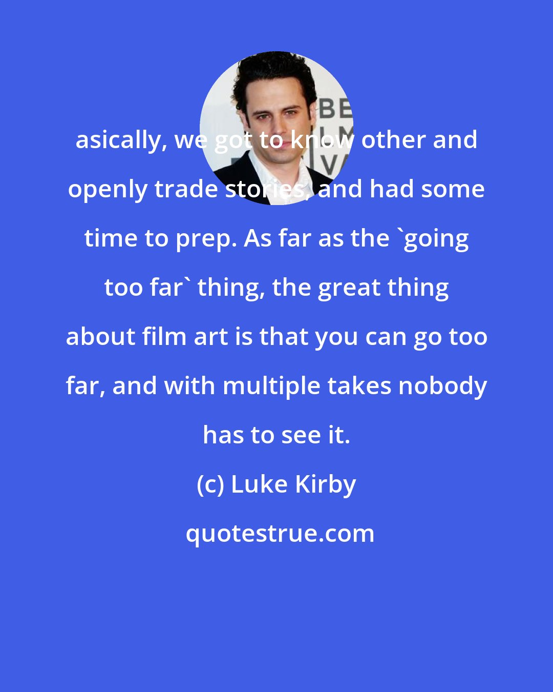 Luke Kirby: asically, we got to know other and openly trade stories, and had some time to prep. As far as the 'going too far' thing, the great thing about film art is that you can go too far, and with multiple takes nobody has to see it.