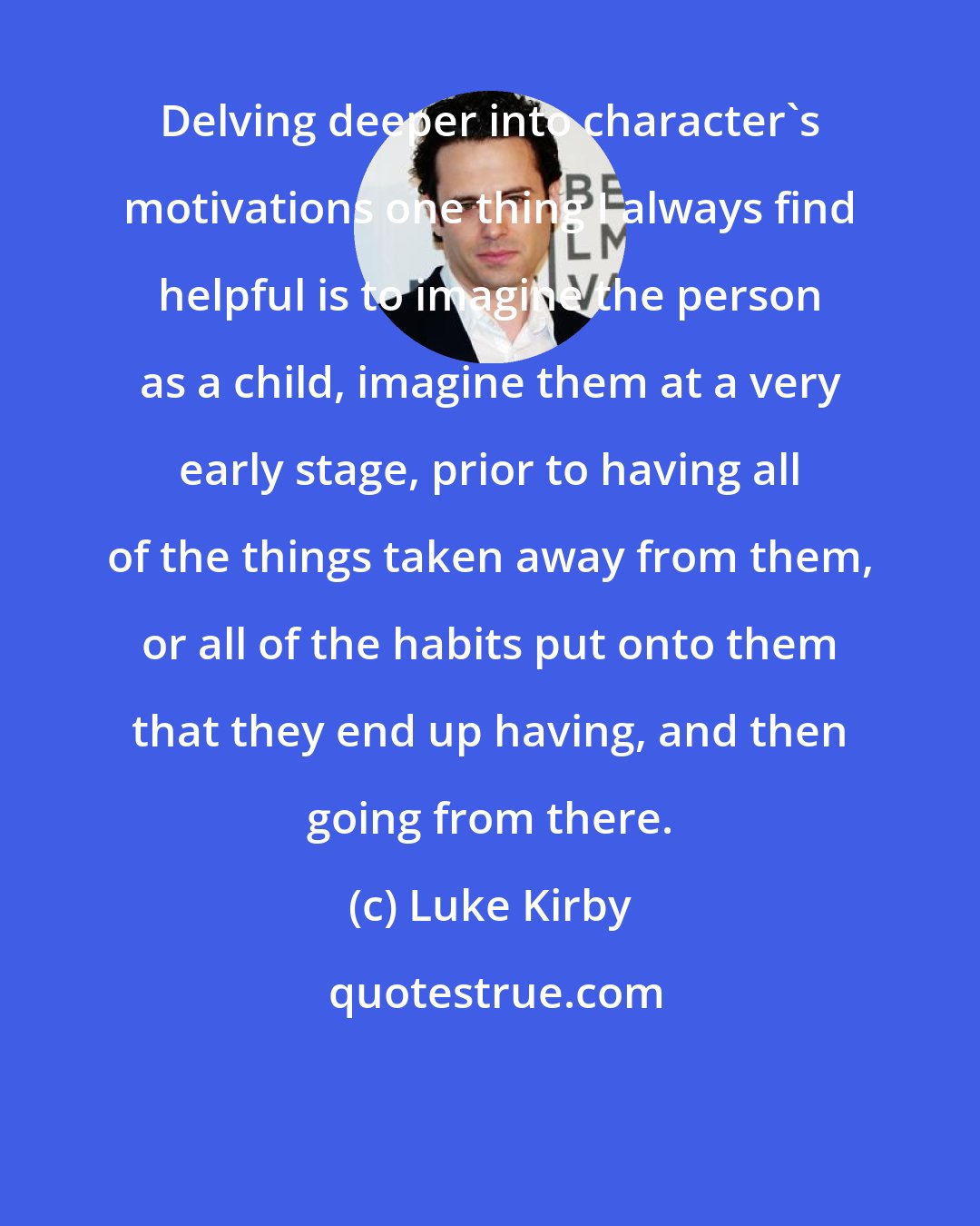Luke Kirby: Delving deeper into character's motivations one thing I always find helpful is to imagine the person as a child, imagine them at a very early stage, prior to having all of the things taken away from them, or all of the habits put onto them that they end up having, and then going from there.