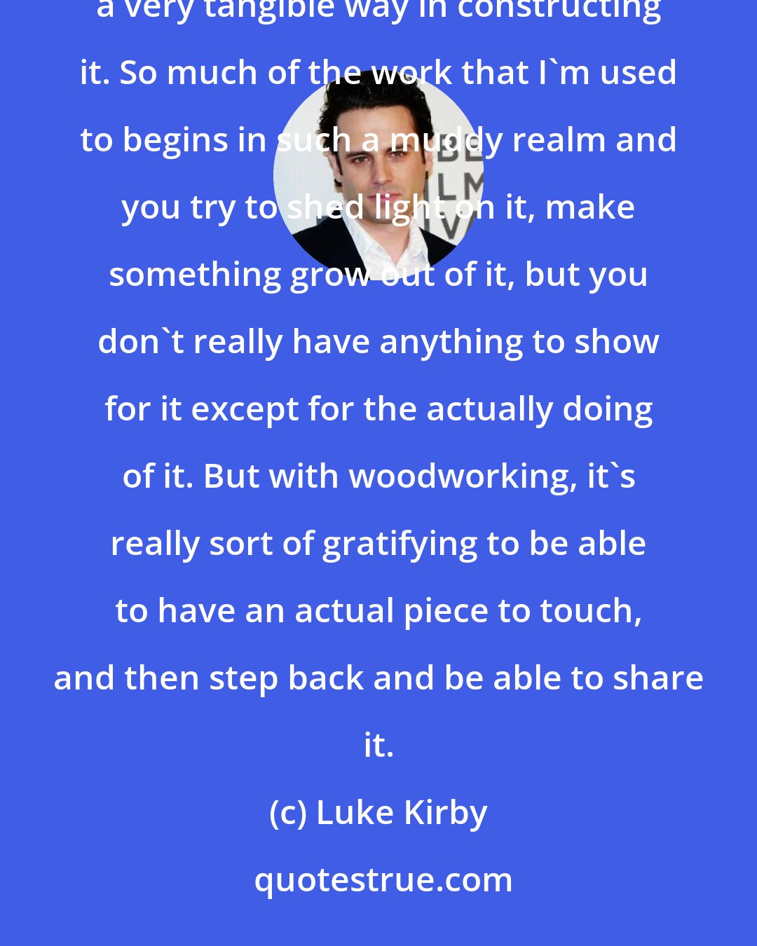 Luke Kirby: I have been taking some classes in woodworking. It's really helpful just looking at a problem, and having a very tangible way in constructing it. So much of the work that I'm used to begins in such a muddy realm and you try to shed light on it, make something grow out of it, but you don't really have anything to show for it except for the actually doing of it. But with woodworking, it's really sort of gratifying to be able to have an actual piece to touch, and then step back and be able to share it.