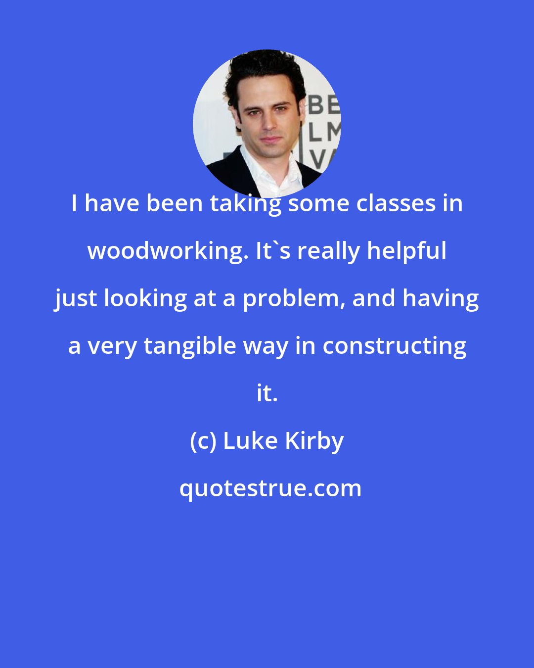 Luke Kirby: I have been taking some classes in woodworking. It's really helpful just looking at a problem, and having a very tangible way in constructing it.