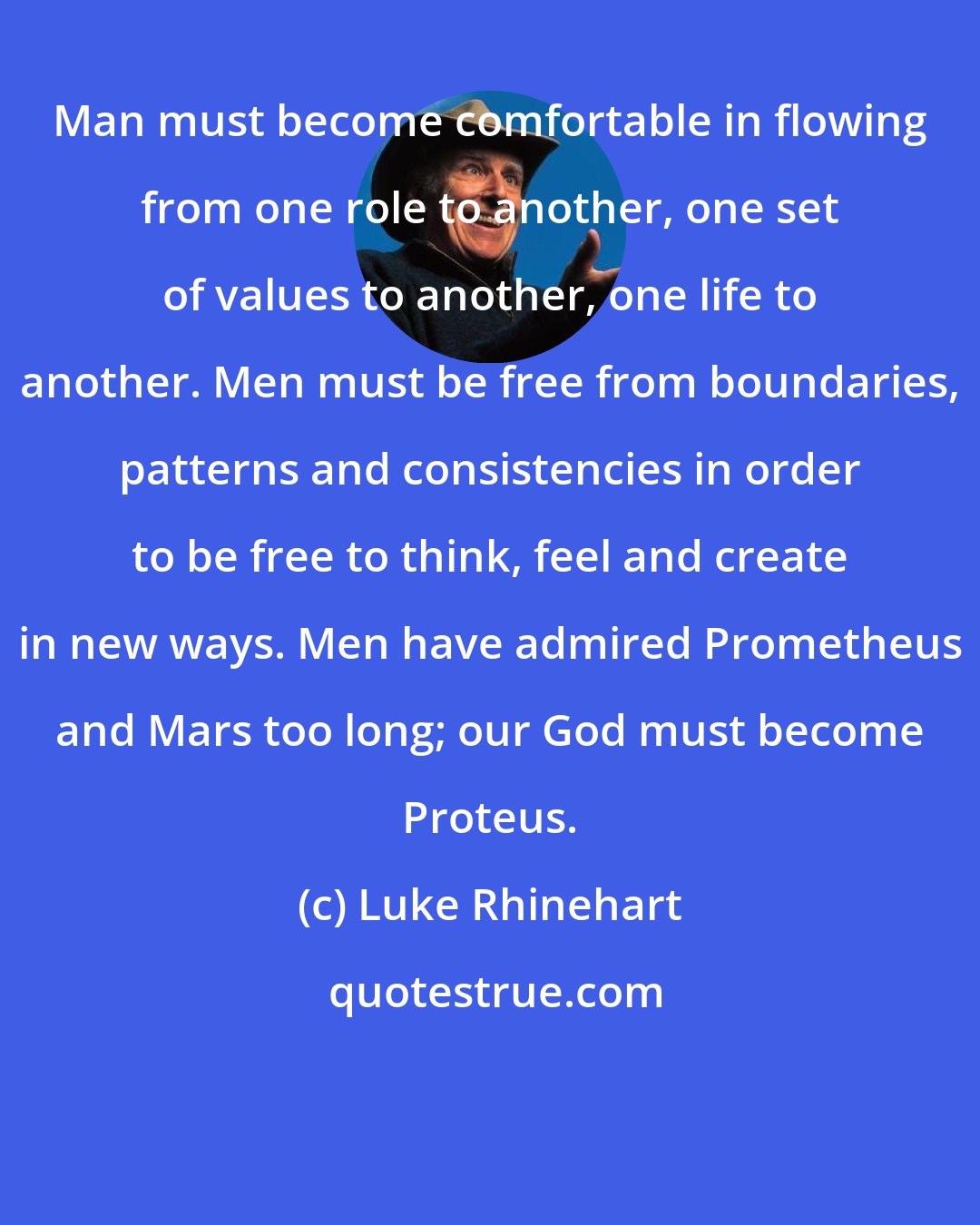 Luke Rhinehart: Man must become comfortable in flowing from one role to another, one set of values to another, one life to another. Men must be free from boundaries, patterns and consistencies in order to be free to think, feel and create in new ways. Men have admired Prometheus and Mars too long; our God must become Proteus.