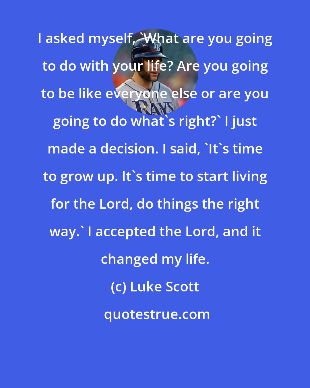 Luke Scott: I asked myself, 'What are you going to do with your life? Are you going to be like everyone else or are you going to do what's right?' I just made a decision. I said, 'It's time to grow up. It's time to start living for the Lord, do things the right way.' I accepted the Lord, and it changed my life.