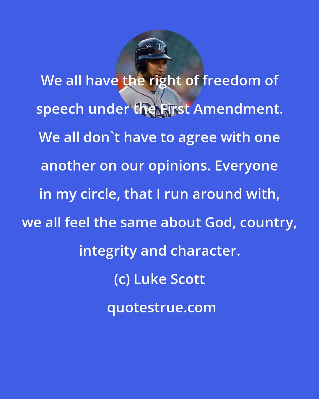 Luke Scott: We all have the right of freedom of speech under the First Amendment. We all don't have to agree with one another on our opinions. Everyone in my circle, that I run around with, we all feel the same about God, country, integrity and character.