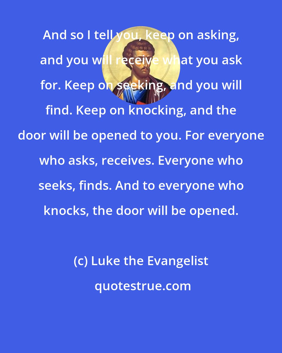 Luke the Evangelist: And so I tell you, keep on asking, and you will receive what you ask for. Keep on seeking, and you will find. Keep on knocking, and the door will be opened to you. For everyone who asks, receives. Everyone who seeks, finds. And to everyone who knocks, the door will be opened.