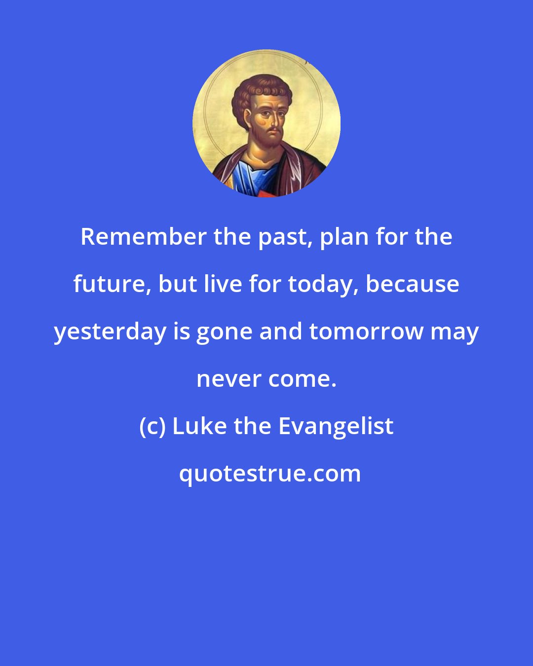 Luke the Evangelist: Remember the past, plan for the future, but live for today, because yesterday is gone and tomorrow may never come.
