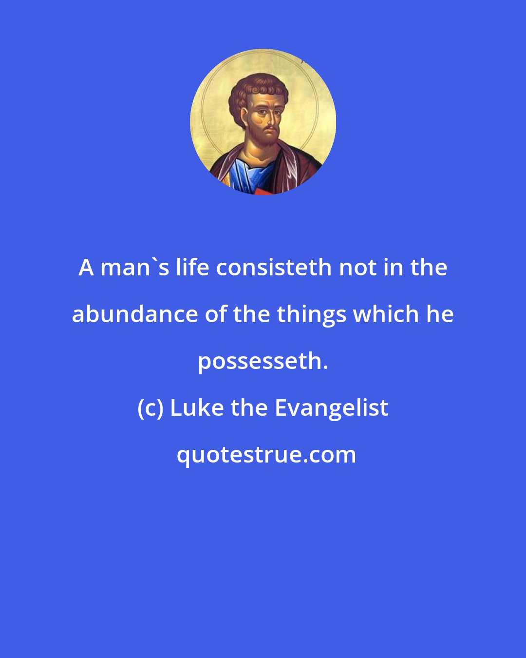Luke the Evangelist: A man's life consisteth not in the abundance of the things which he possesseth.