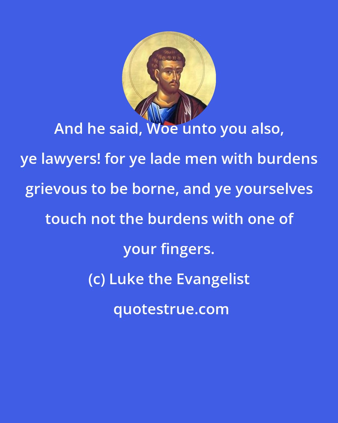Luke the Evangelist: And he said, Woe unto you also, ye lawyers! for ye lade men with burdens grievous to be borne, and ye yourselves touch not the burdens with one of your fingers.