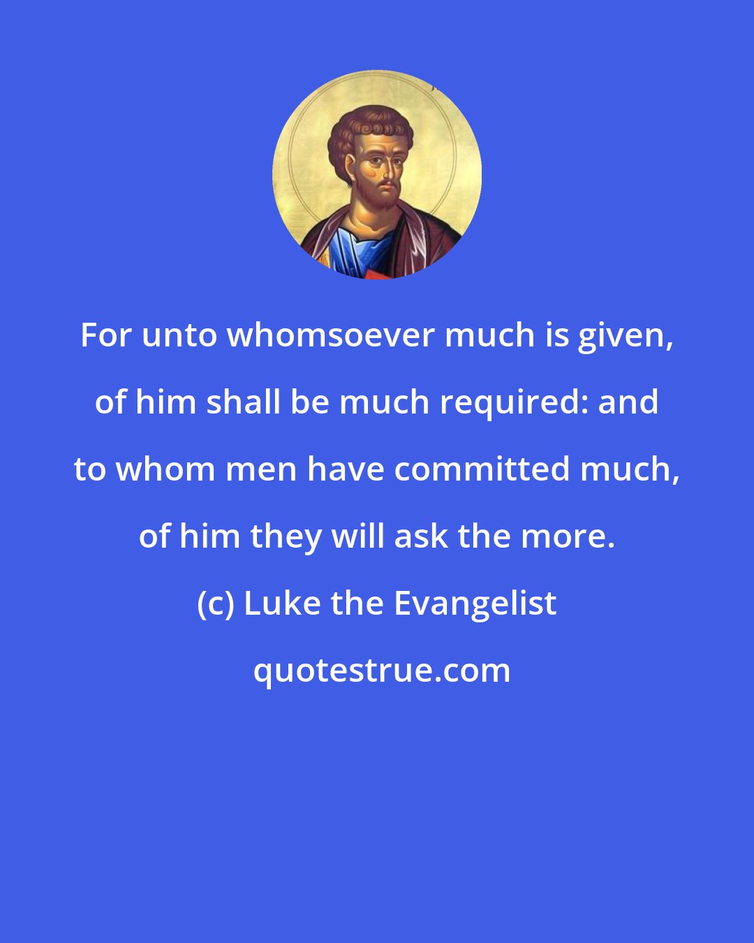 Luke the Evangelist: For unto whomsoever much is given, of him shall be much required: and to whom men have committed much, of him they will ask the more.