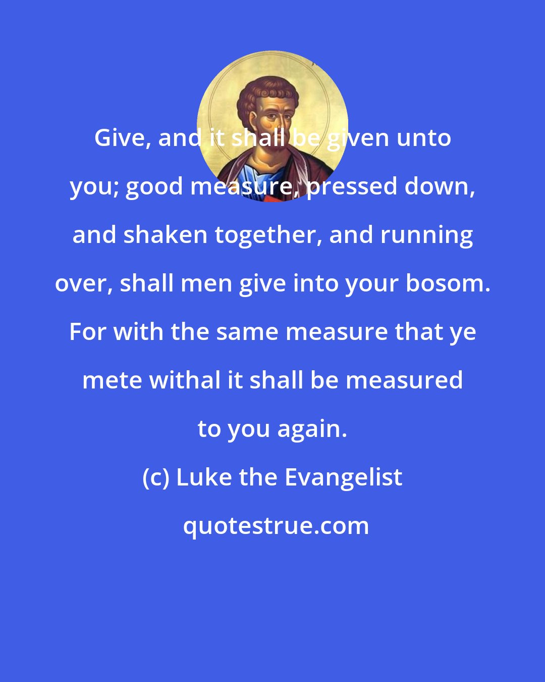 Luke the Evangelist: Give, and it shall be given unto you; good measure, pressed down, and shaken together, and running over, shall men give into your bosom. For with the same measure that ye mete withal it shall be measured to you again.