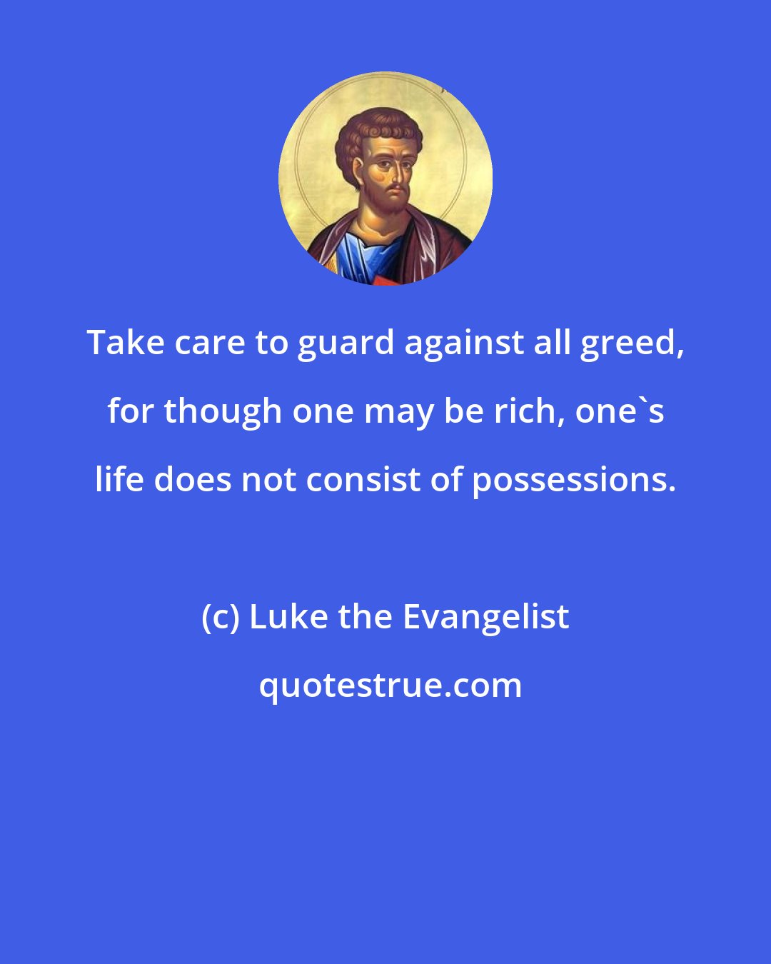 Luke the Evangelist: Take care to guard against all greed, for though one may be rich, one's life does not consist of possessions.