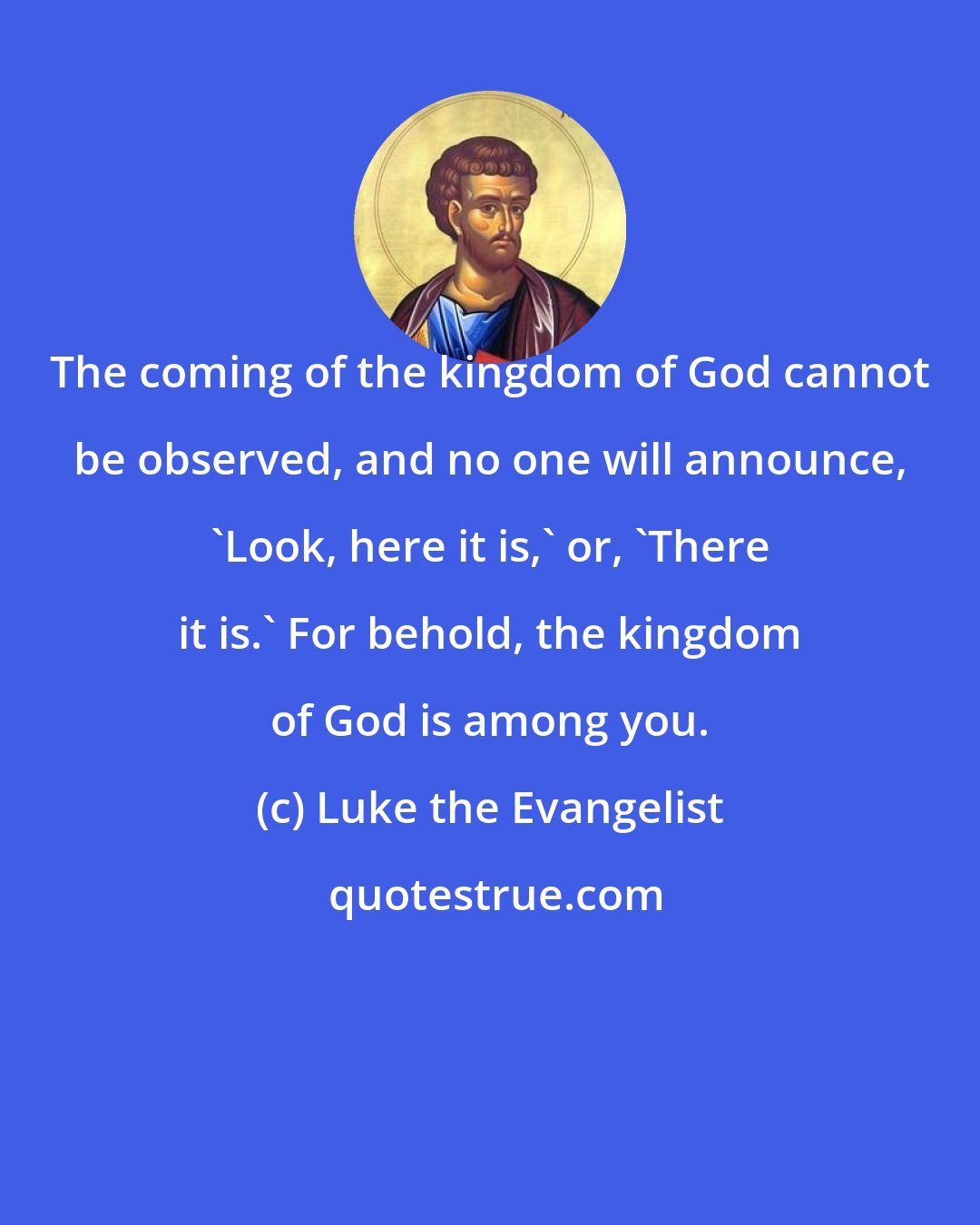 Luke the Evangelist: The coming of the kingdom of God cannot be observed, and no one will announce, 'Look, here it is,' or, 'There it is.' For behold, the kingdom of God is among you.