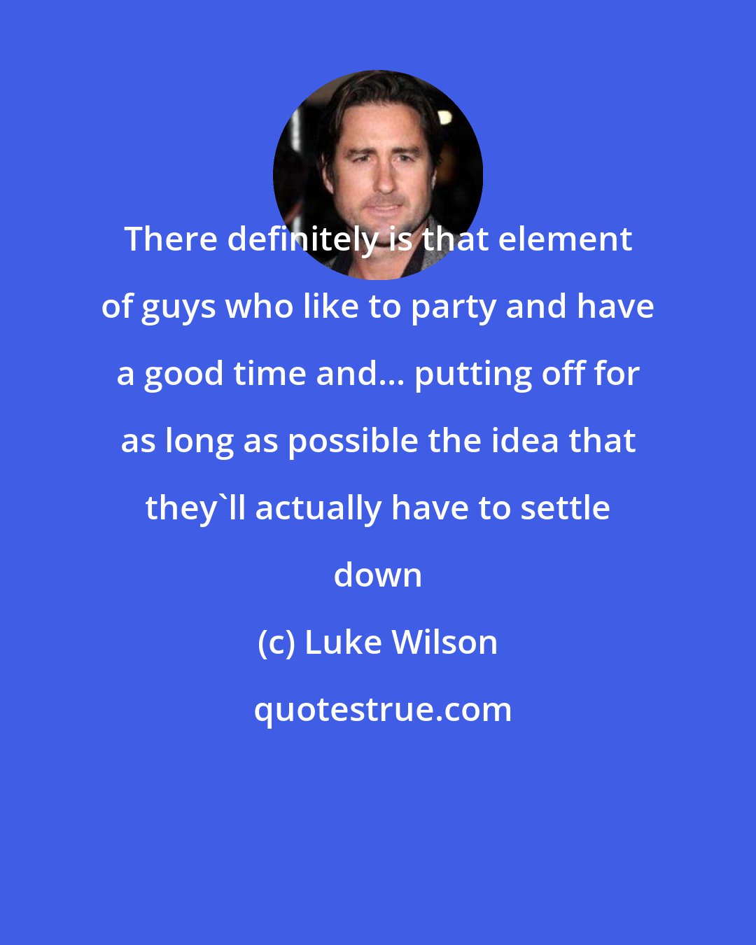 Luke Wilson: There definitely is that element of guys who like to party and have a good time and... putting off for as long as possible the idea that they'll actually have to settle down