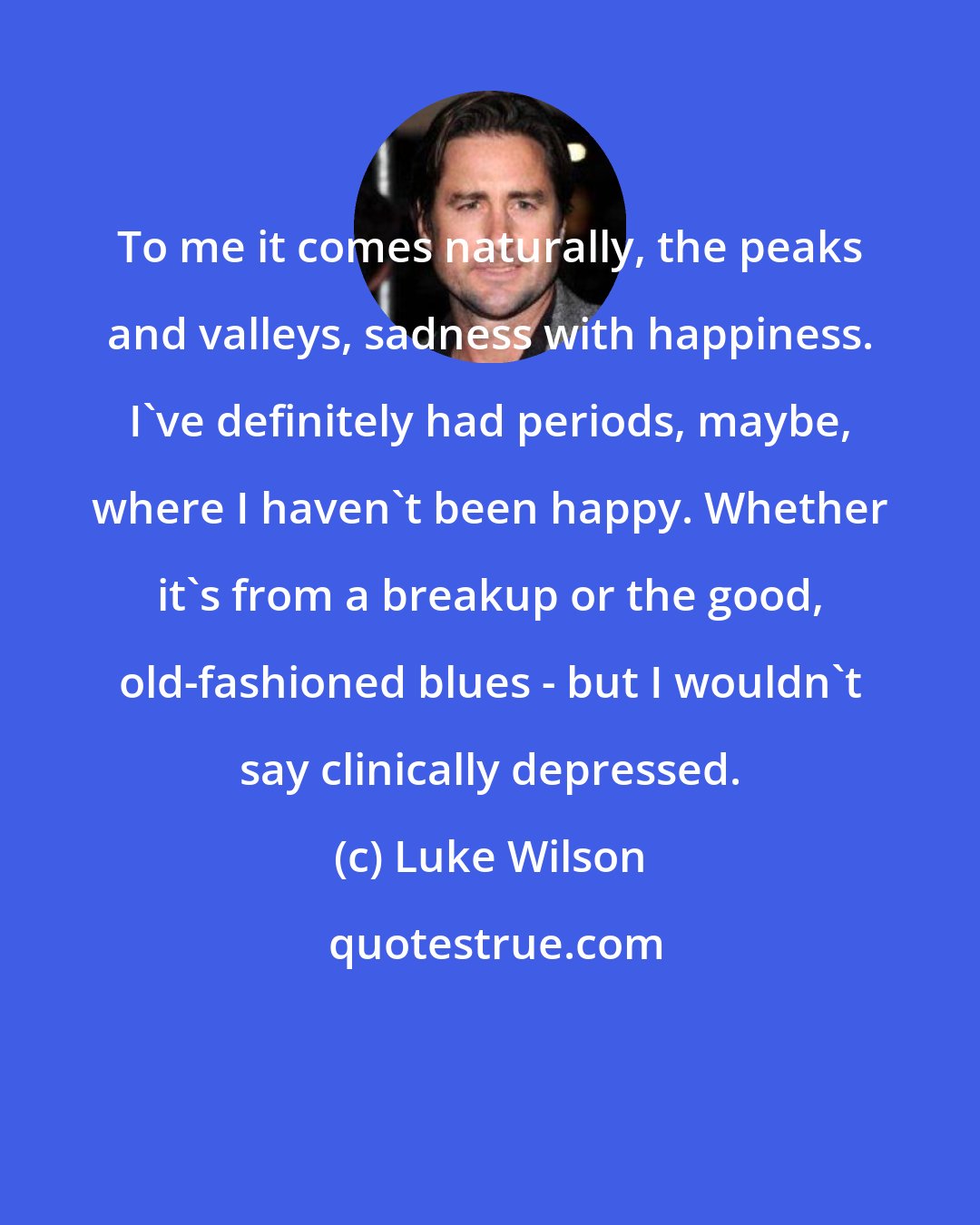 Luke Wilson: To me it comes naturally, the peaks and valleys, sadness with happiness. I've definitely had periods, maybe, where I haven't been happy. Whether it's from a breakup or the good, old-fashioned blues - but I wouldn't say clinically depressed.