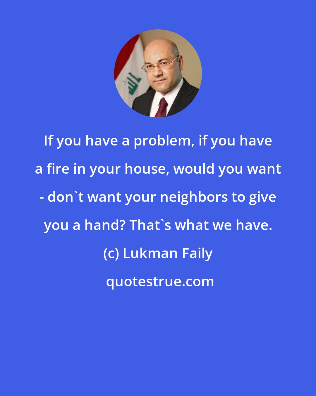 Lukman Faily: If you have a problem, if you have a fire in your house, would you want - don't want your neighbors to give you a hand? That's what we have.