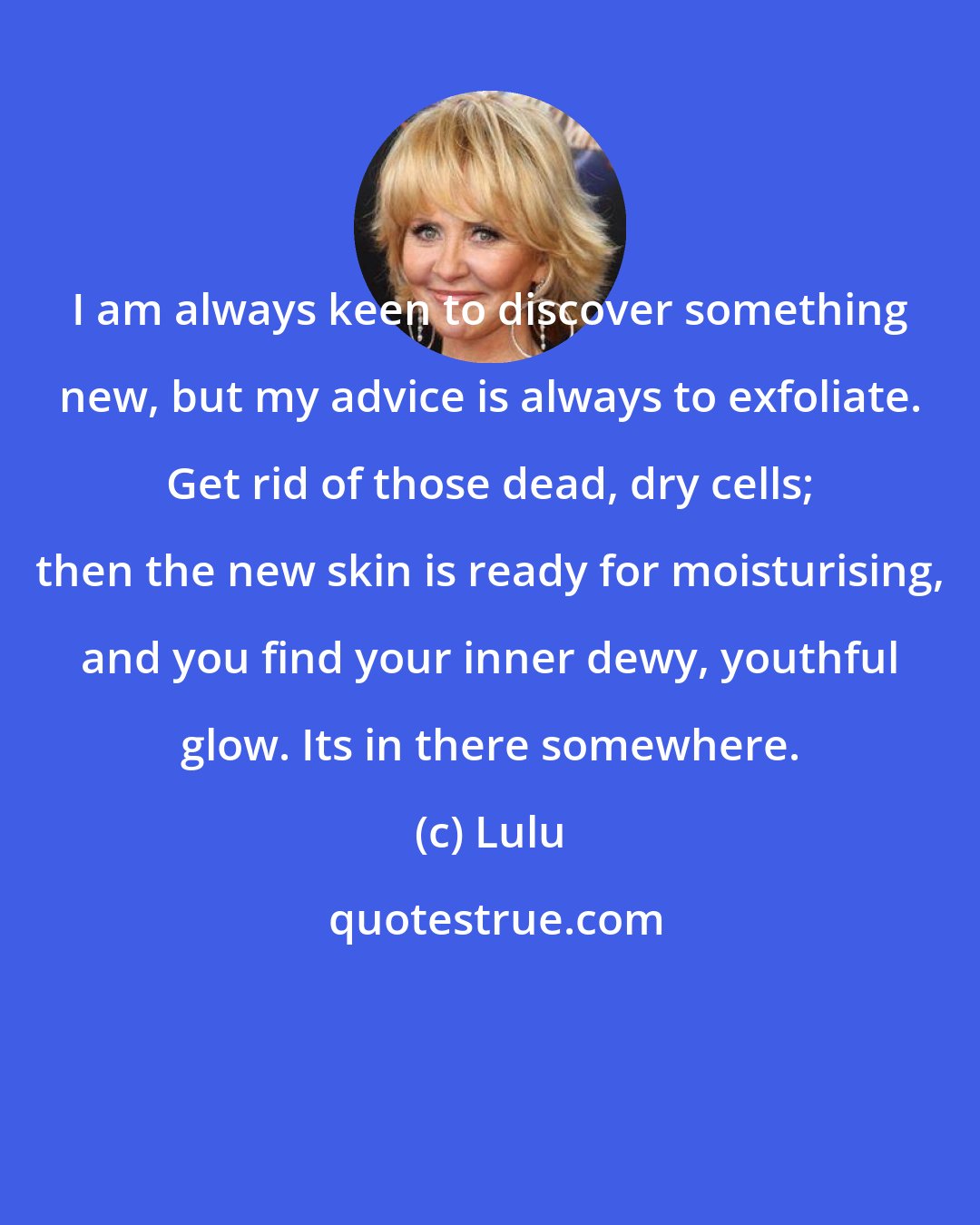 Lulu: I am always keen to discover something new, but my advice is always to exfoliate. Get rid of those dead, dry cells; then the new skin is ready for moisturising, and you find your inner dewy, youthful glow. Its in there somewhere.