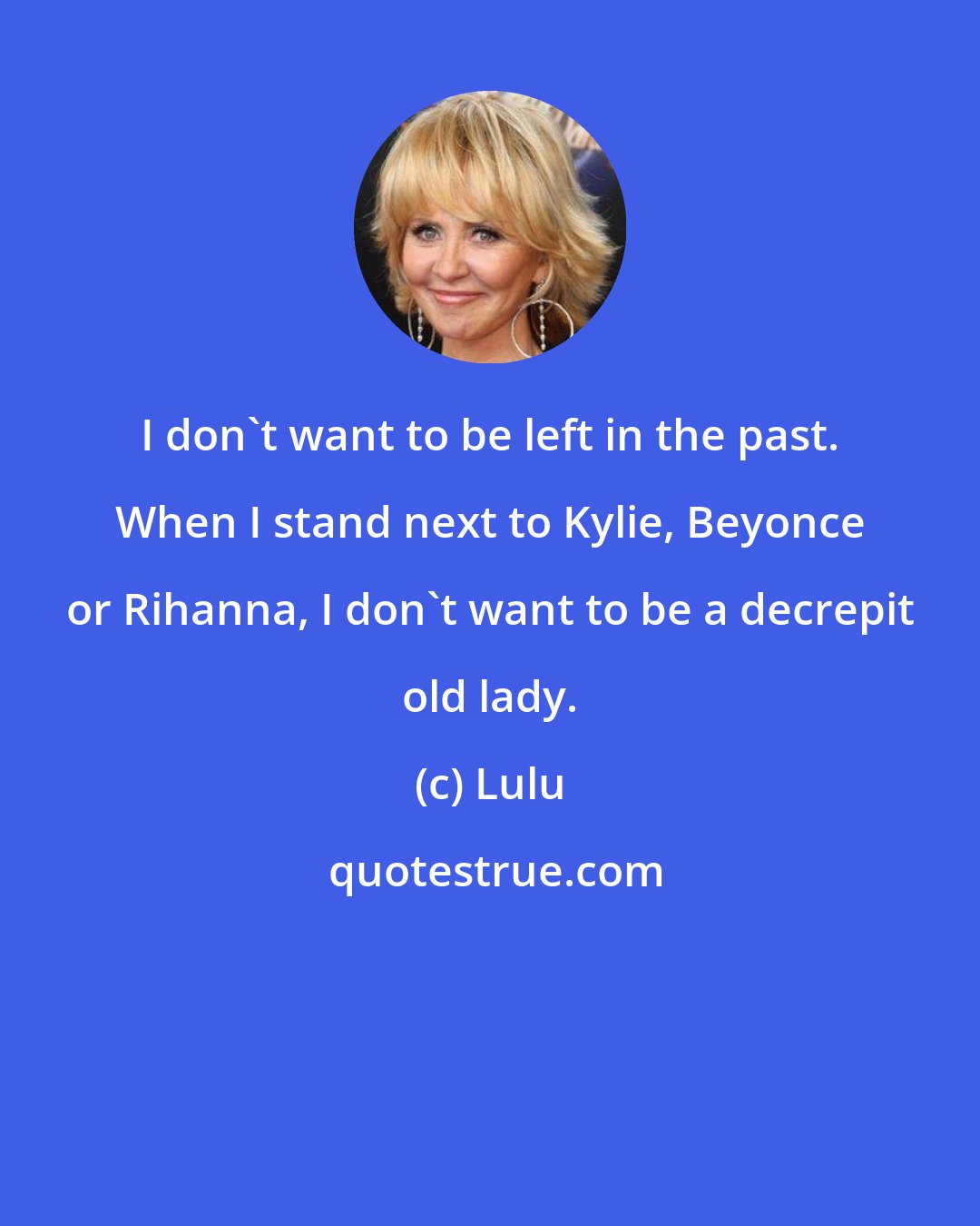 Lulu: I don't want to be left in the past. When I stand next to Kylie, Beyonce or Rihanna, I don't want to be a decrepit old lady.