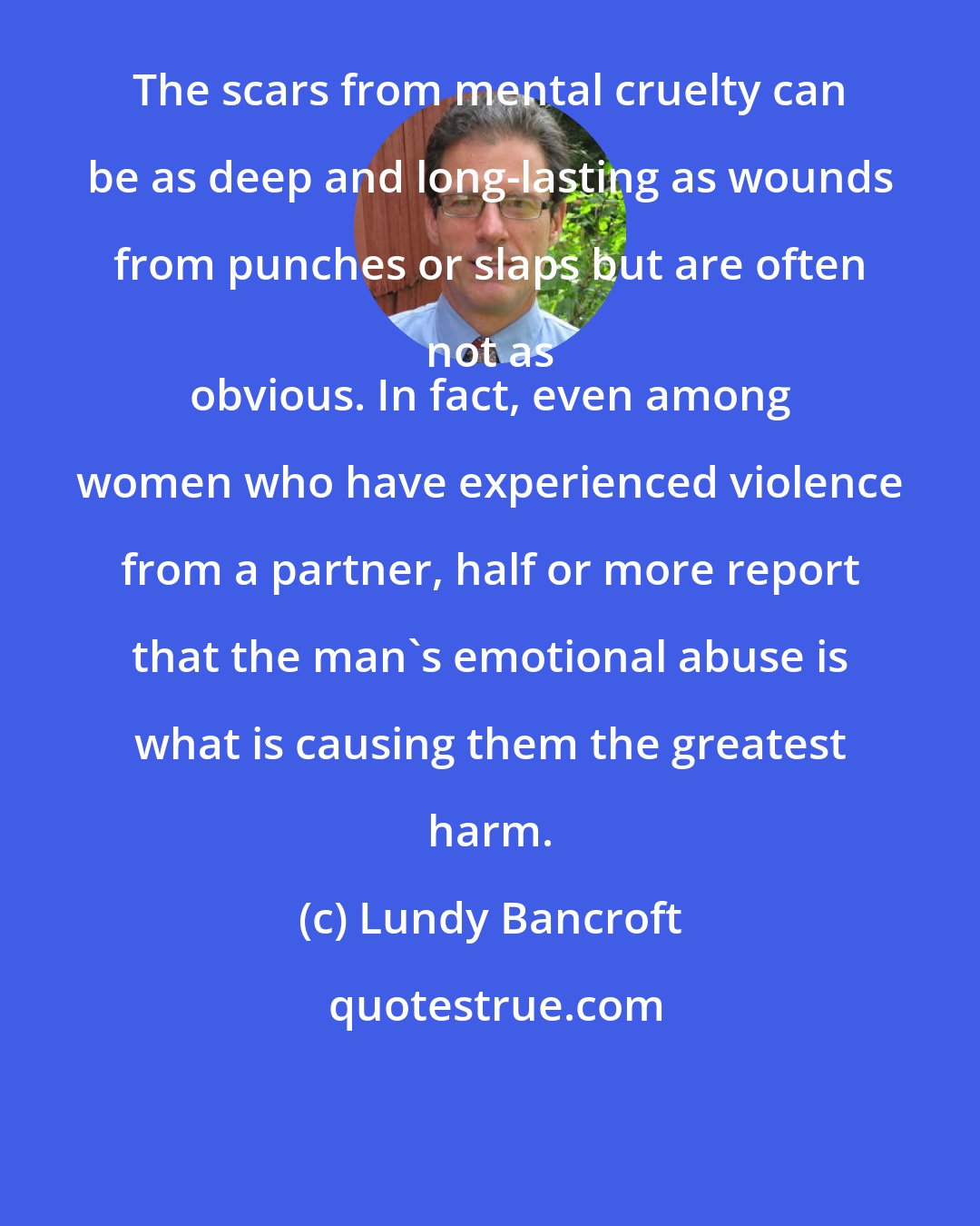Lundy Bancroft: The scars from mental cruelty can be as deep and long-lasting as wounds from punches or slaps but are often not as 
 obvious. In fact, even among women who have experienced violence from a partner, half or more report that the man's emotional abuse is what is causing them the greatest harm.