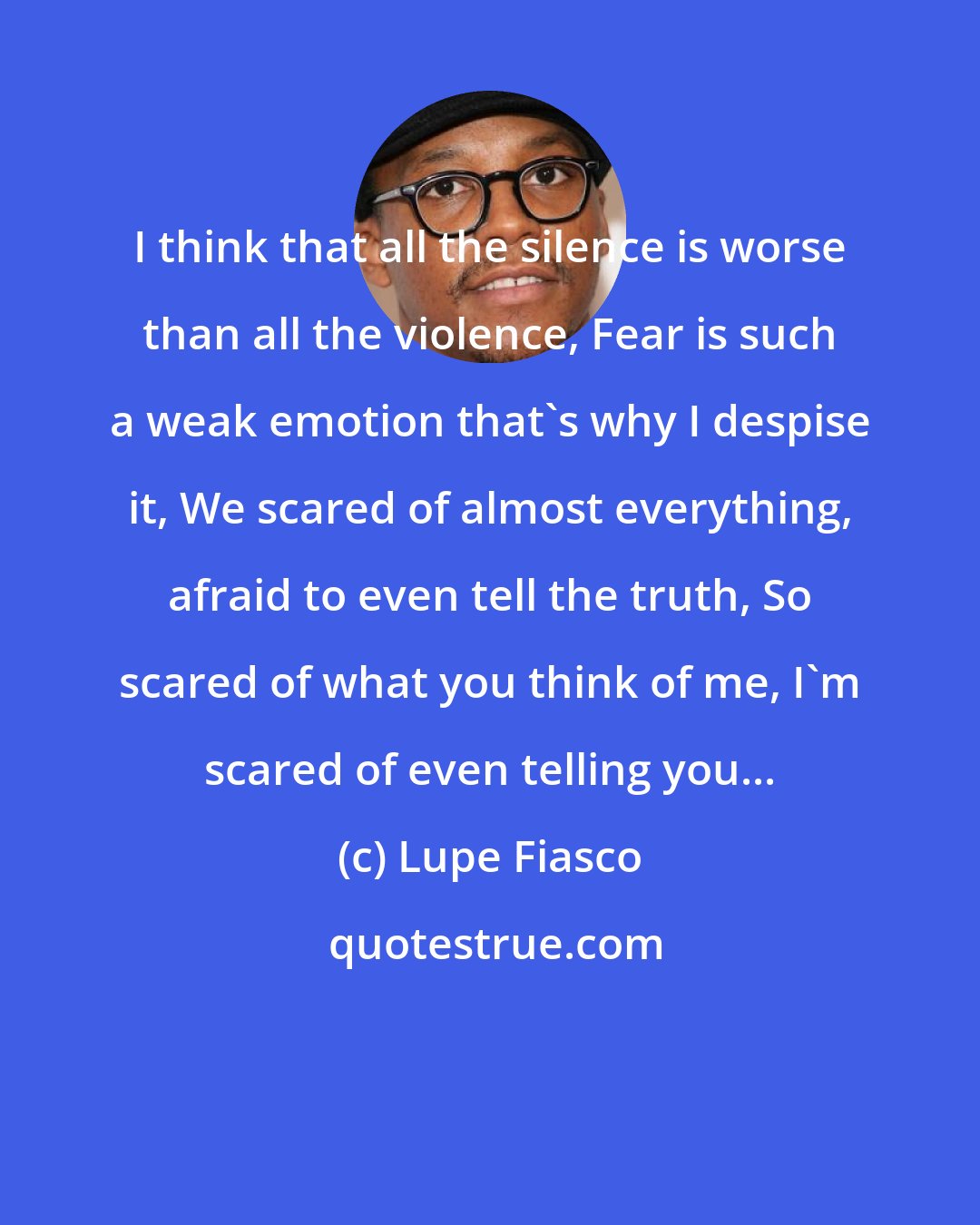 Lupe Fiasco: I think that all the silence is worse than all the violence, Fear is such a weak emotion that's why I despise it, We scared of almost everything, afraid to even tell the truth, So scared of what you think of me, I'm scared of even telling you...