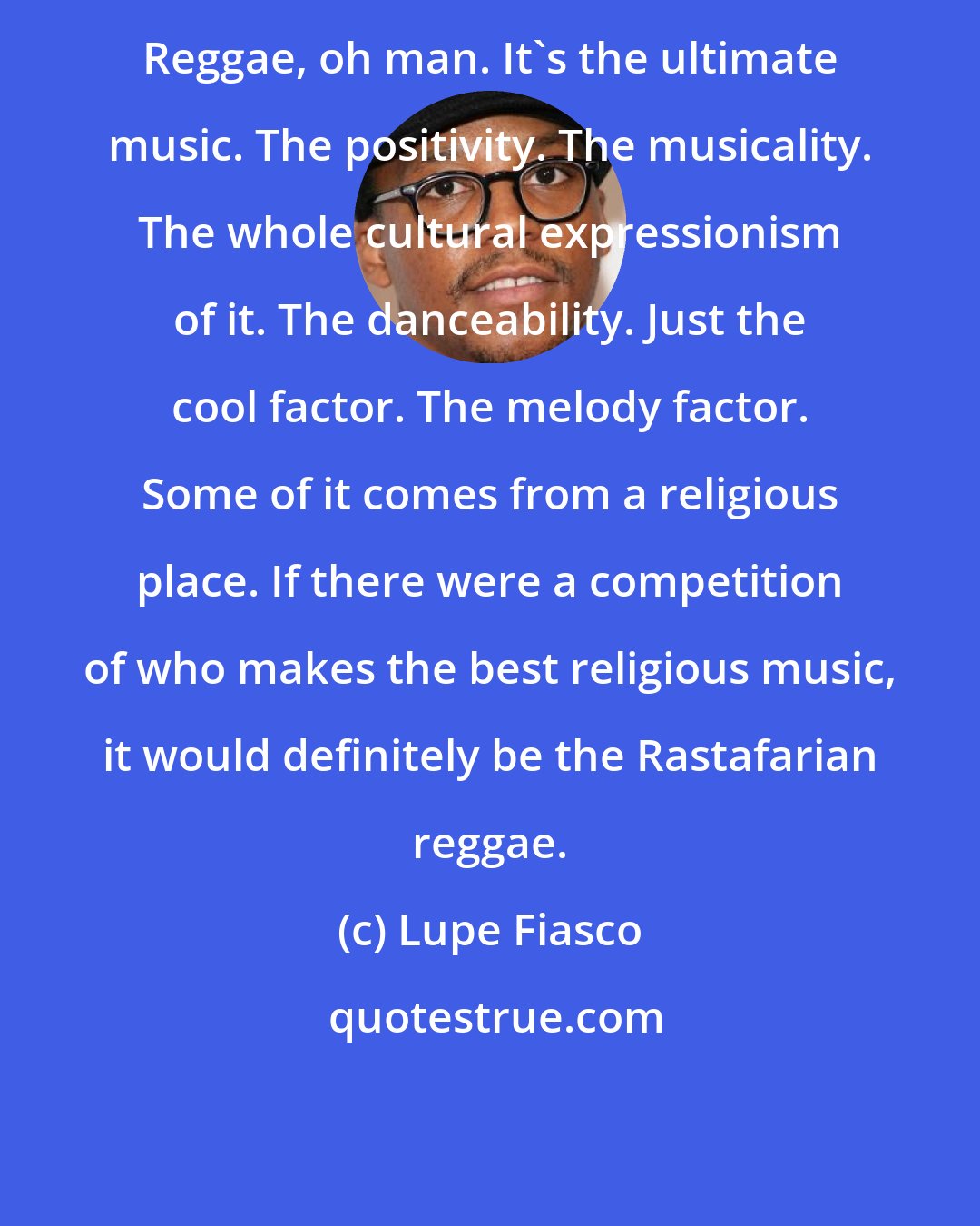 Lupe Fiasco: Reggae, oh man. It's the ultimate music. The positivity. The musicality. The whole cultural expressionism of it. The danceability. Just the cool factor. The melody factor. Some of it comes from a religious place. If there were a competition of who makes the best religious music, it would definitely be the Rastafarian reggae.