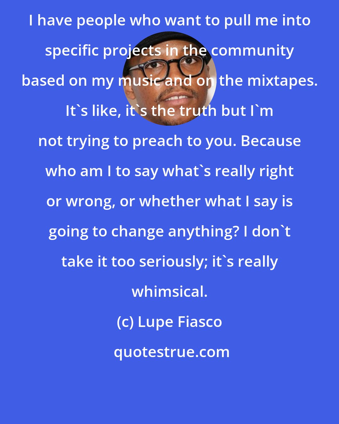 Lupe Fiasco: I have people who want to pull me into specific projects in the community based on my music and on the mixtapes. It's like, it's the truth but I'm not trying to preach to you. Because who am I to say what's really right or wrong, or whether what I say is going to change anything? I don't take it too seriously; it's really whimsical.