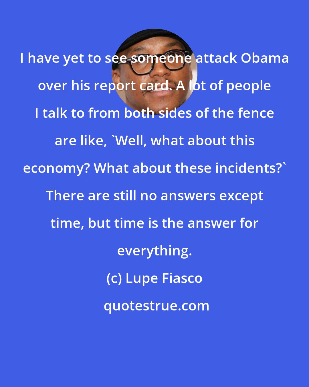 Lupe Fiasco: I have yet to see someone attack Obama over his report card. A lot of people I talk to from both sides of the fence are like, 'Well, what about this economy? What about these incidents?' There are still no answers except time, but time is the answer for everything.