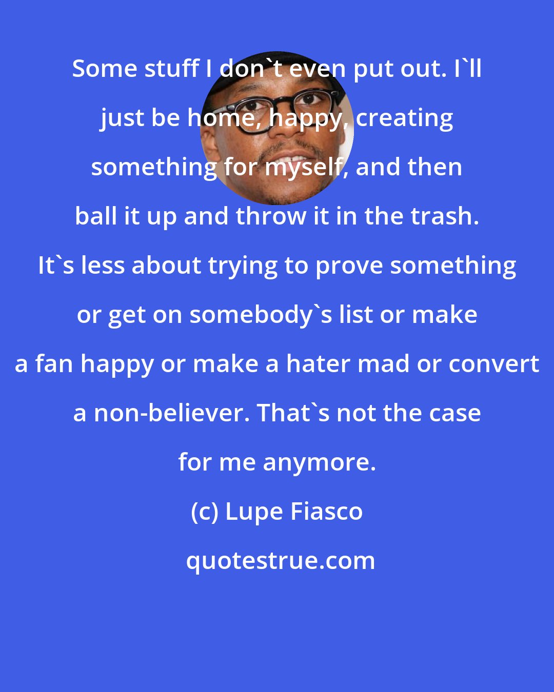 Lupe Fiasco: Some stuff I don't even put out. I'll just be home, happy, creating something for myself, and then ball it up and throw it in the trash. It's less about trying to prove something or get on somebody's list or make a fan happy or make a hater mad or convert a non-believer. That's not the case for me anymore.