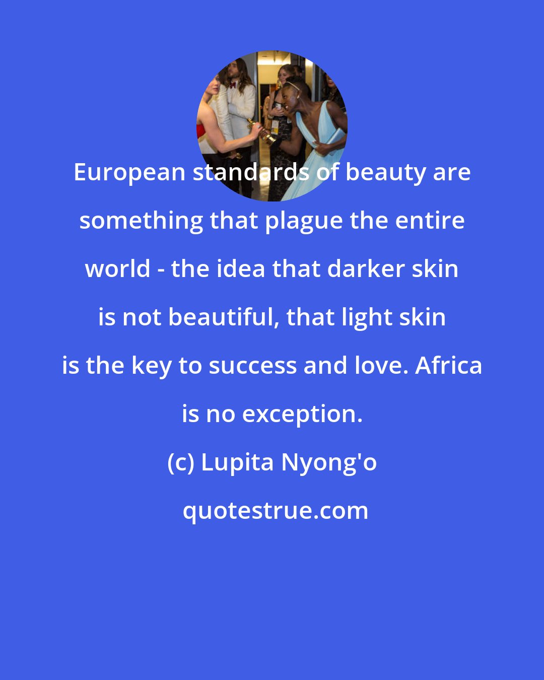 Lupita Nyong'o: European standards of beauty are something that plague the entire world - the idea that darker skin is not beautiful, that light skin is the key to success and love. Africa is no exception.