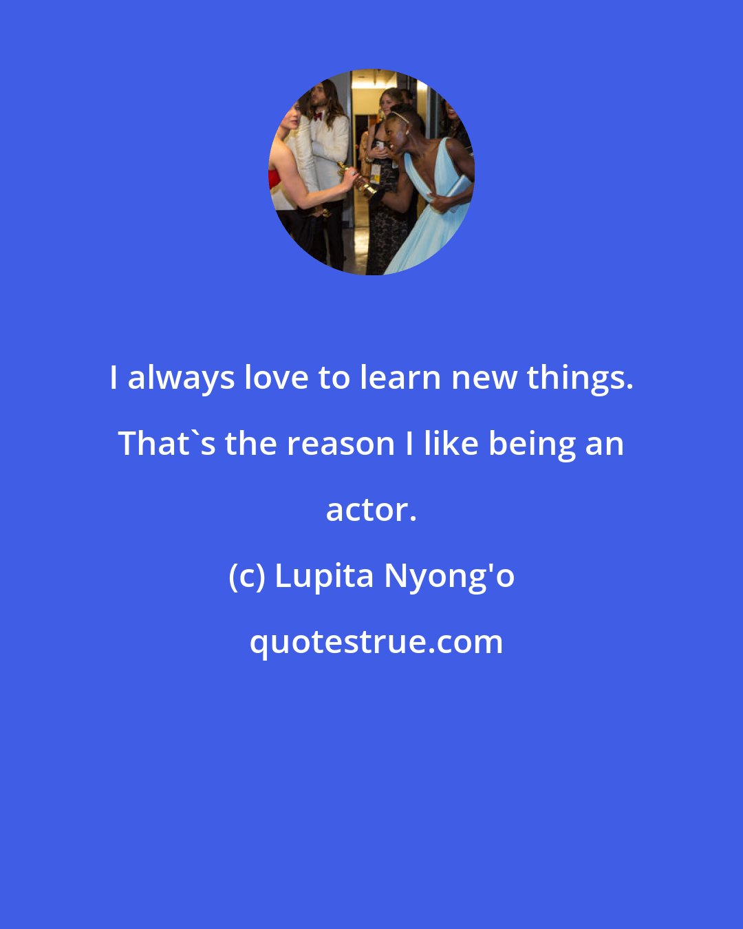 Lupita Nyong'o: I always love to learn new things. That's the reason I like being an actor.