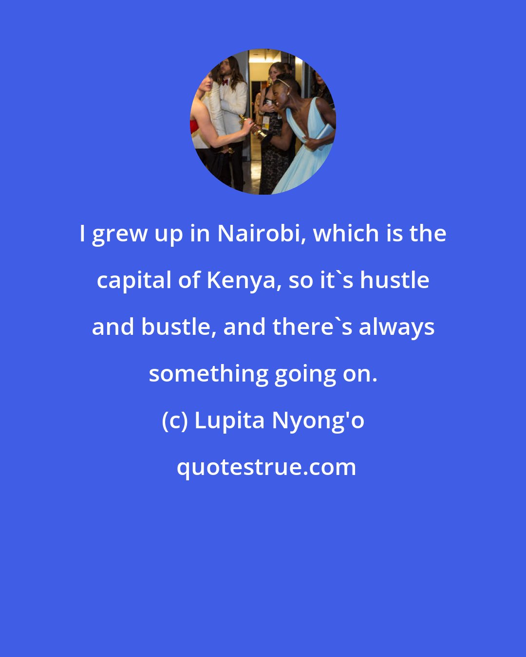 Lupita Nyong'o: I grew up in Nairobi, which is the capital of Kenya, so it's hustle and bustle, and there's always something going on.