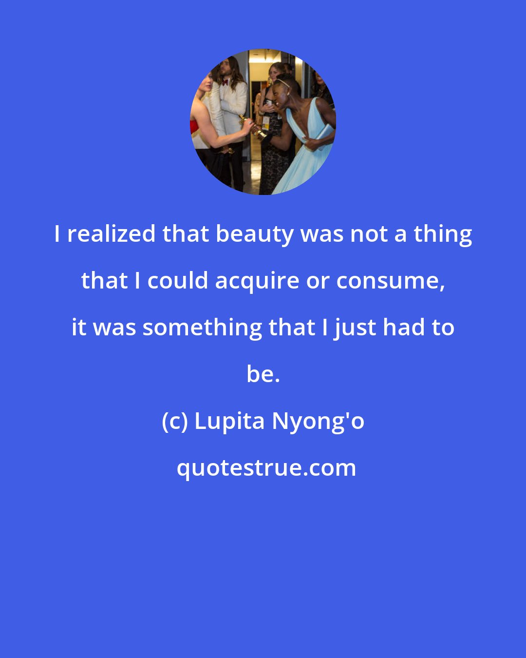Lupita Nyong'o: I realized that beauty was not a thing that I could acquire or consume, it was something that I just had to be.