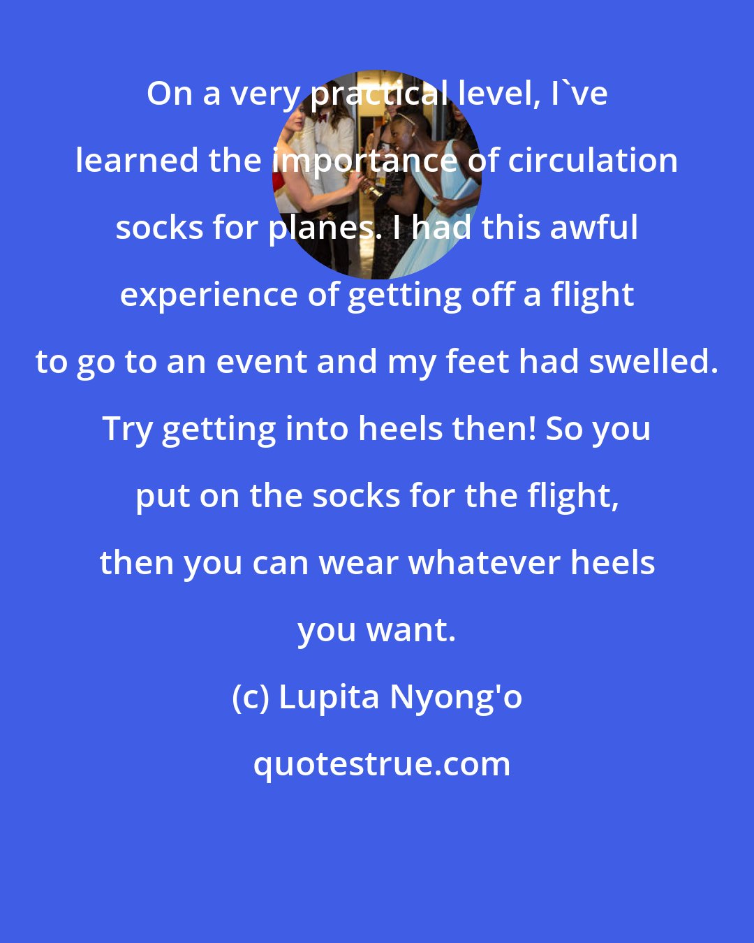 Lupita Nyong'o: On a very practical level, I've learned the importance of circulation socks for planes. I had this awful experience of getting off a flight to go to an event and my feet had swelled. Try getting into heels then! So you put on the socks for the flight, then you can wear whatever heels you want.