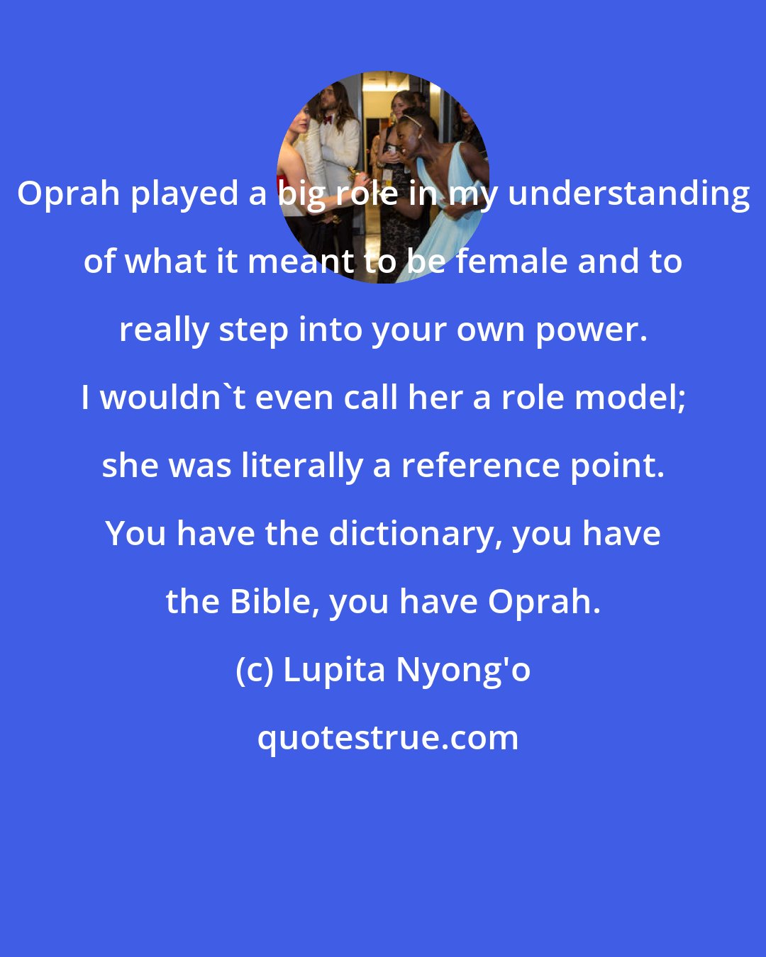 Lupita Nyong'o: Oprah played a big role in my understanding of what it meant to be female and to really step into your own power. I wouldn't even call her a role model; she was literally a reference point. You have the dictionary, you have the Bible, you have Oprah.