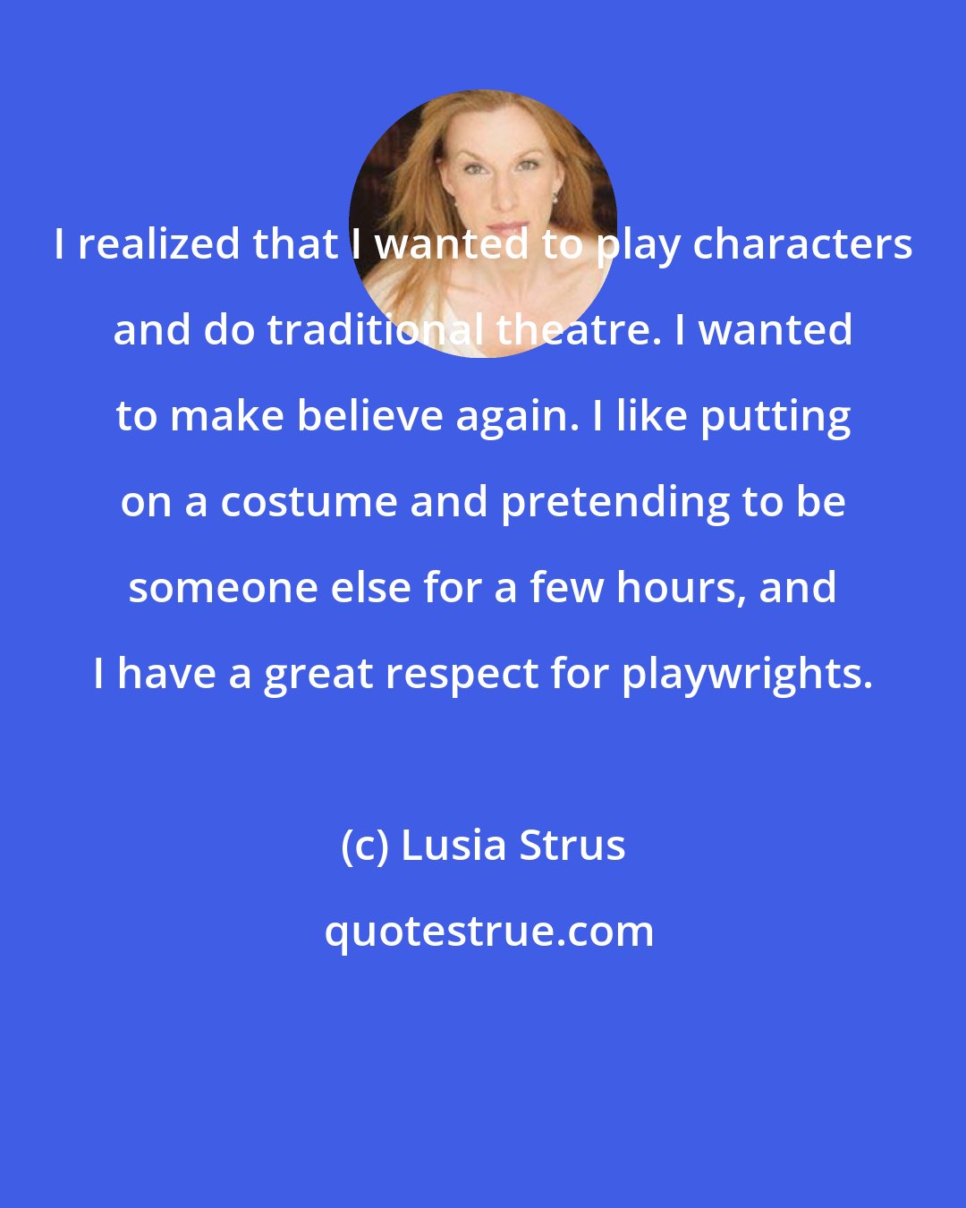 Lusia Strus: I realized that I wanted to play characters and do traditional theatre. I wanted to make believe again. I like putting on a costume and pretending to be someone else for a few hours, and I have a great respect for playwrights.