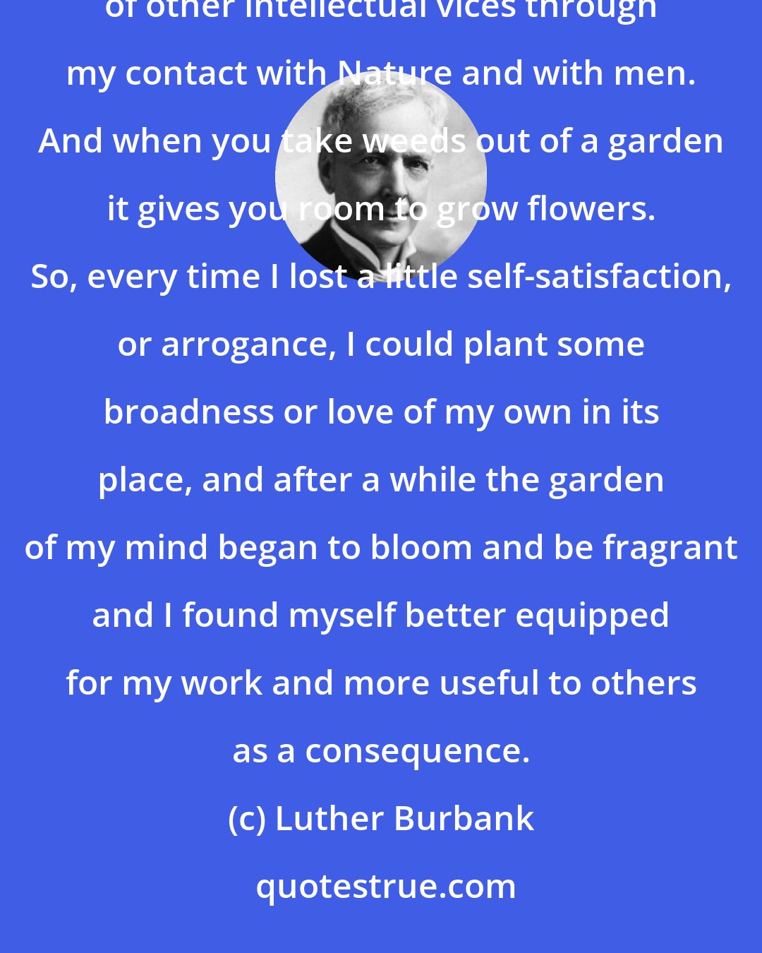 Luther Burbank: I have seen myself lose intolerance, narrowness, bigotry, complacence, pride and a whole bushel-basket of other intellectual vices through my contact with Nature and with men. And when you take weeds out of a garden it gives you room to grow flowers. So, every time I lost a little self-satisfaction, or arrogance, I could plant some broadness or love of my own in its place, and after a while the garden of my mind began to bloom and be fragrant and I found myself better equipped for my work and more useful to others as a consequence.