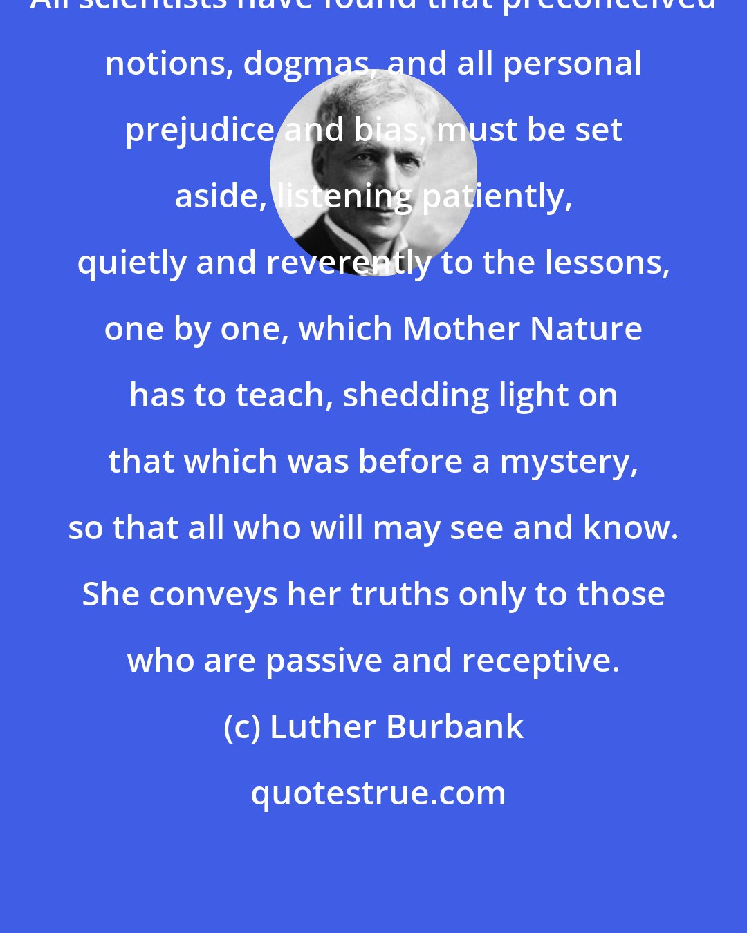 Luther Burbank: All scientists have found that preconceived notions, dogmas, and all personal prejudice and bias, must be set aside, listening patiently, quietly and reverently to the lessons, one by one, which Mother Nature has to teach, shedding light on that which was before a mystery, so that all who will may see and know. She conveys her truths only to those who are passive and receptive.