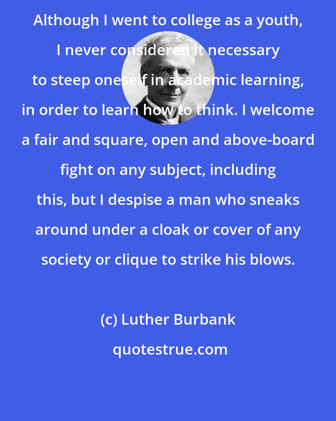 Luther Burbank: Although I went to college as a youth, I never considered it necessary to steep oneself in academic learning, in order to learn how to think. I welcome a fair and square, open and above-board fight on any subject, including this, but I despise a man who sneaks around under a cloak or cover of any society or clique to strike his blows.