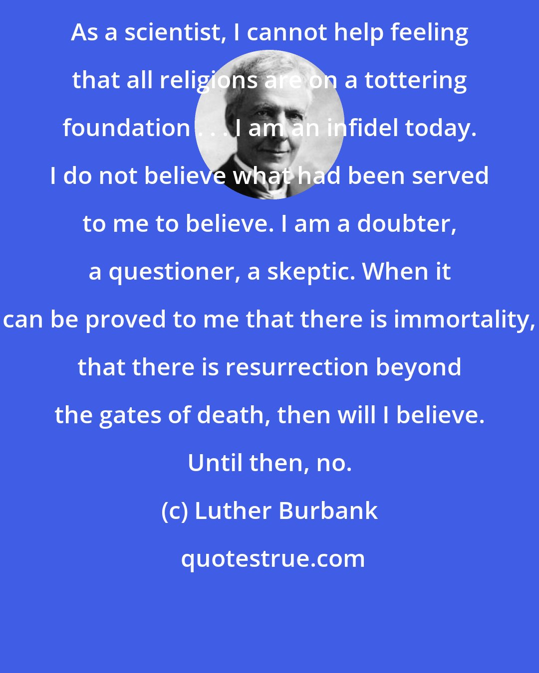 Luther Burbank: As a scientist, I cannot help feeling that all religions are on a tottering foundation . . . I am an infidel today. I do not believe what had been served to me to believe. I am a doubter, a questioner, a skeptic. When it can be proved to me that there is immortality, that there is resurrection beyond the gates of death, then will I believe. Until then, no.