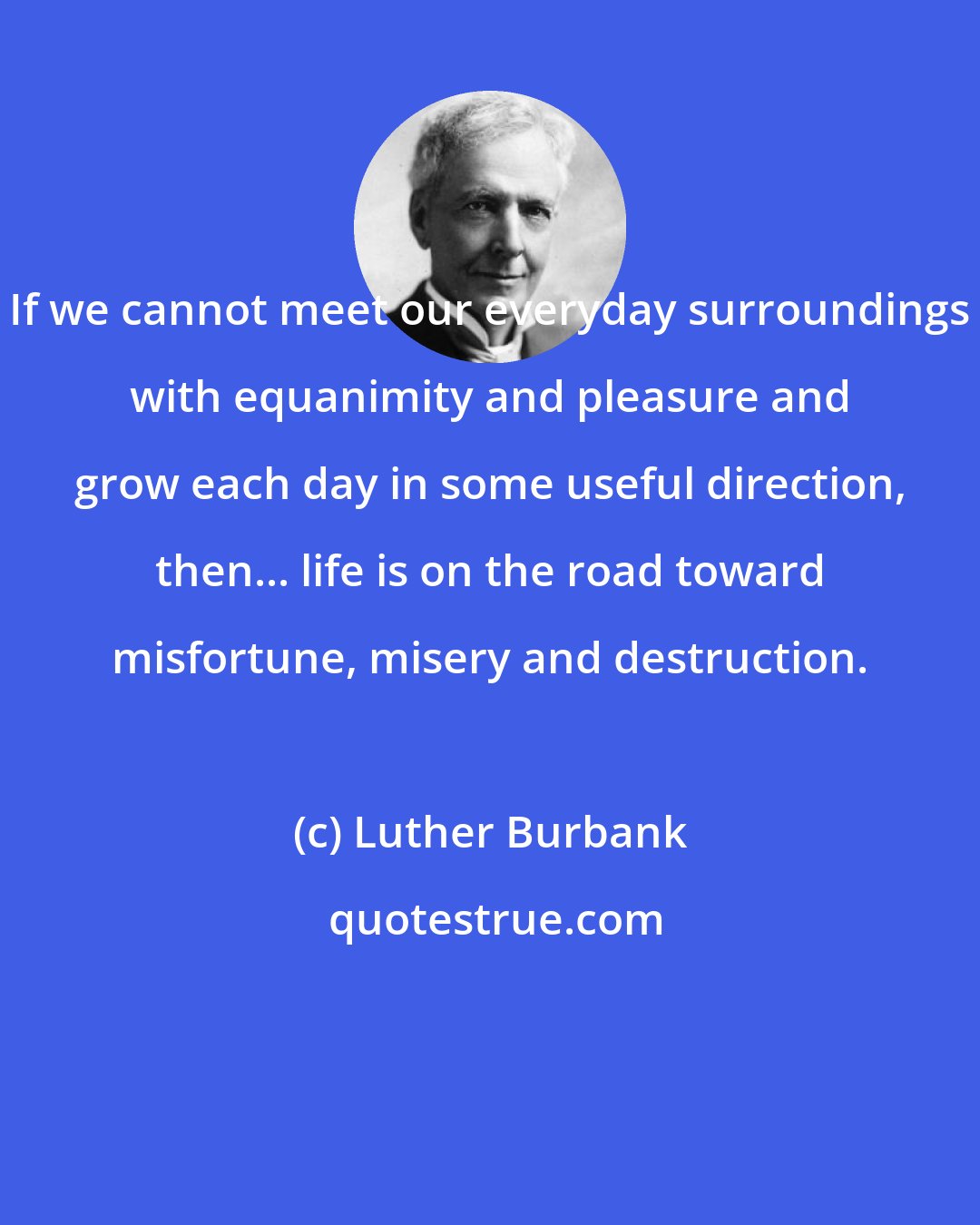 Luther Burbank: If we cannot meet our everyday surroundings with equanimity and pleasure and grow each day in some useful direction, then... life is on the road toward misfortune, misery and destruction.