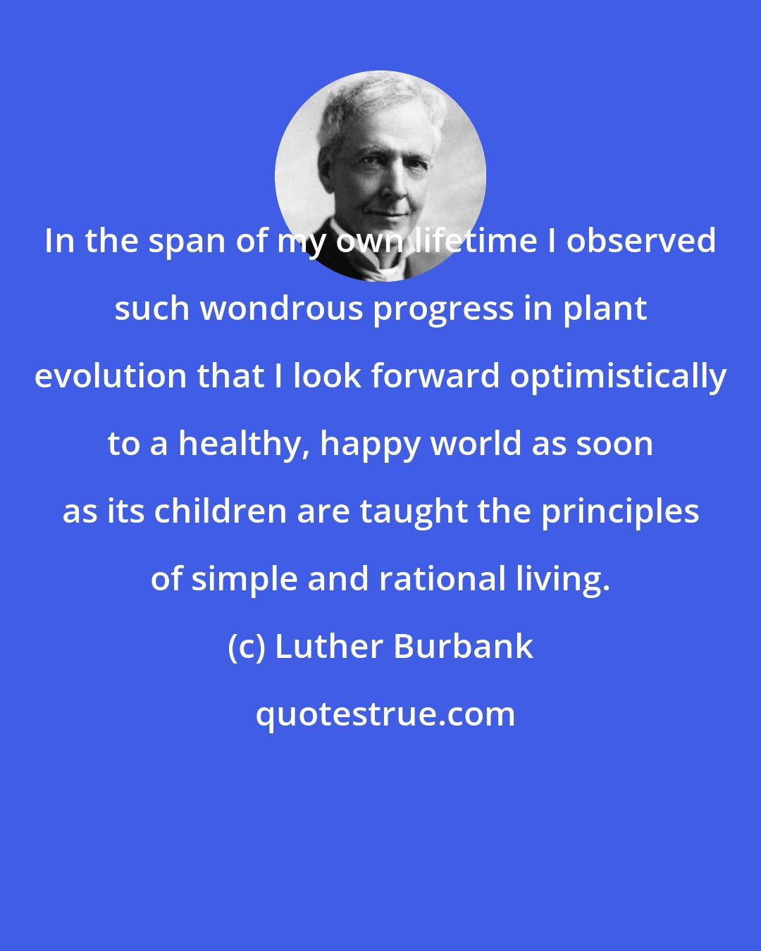 Luther Burbank: In the span of my own lifetime I observed such wondrous progress in plant evolution that I look forward optimistically to a healthy, happy world as soon as its children are taught the principles of simple and rational living.