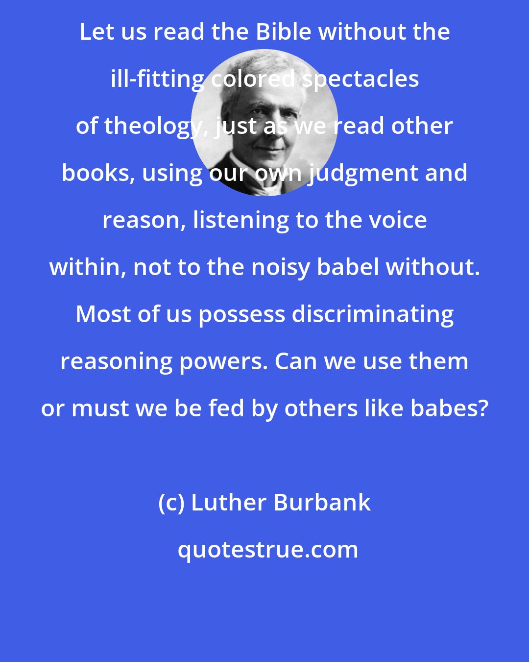 Luther Burbank: Let us read the Bible without the ill-fitting colored spectacles of theology, just as we read other books, using our own judgment and reason, listening to the voice within, not to the noisy babel without. Most of us possess discriminating reasoning powers. Can we use them or must we be fed by others like babes?