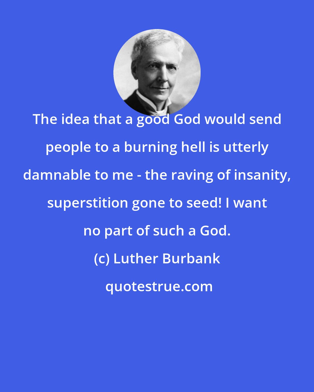 Luther Burbank: The idea that a good God would send people to a burning hell is utterly damnable to me - the raving of insanity, superstition gone to seed! I want no part of such a God.