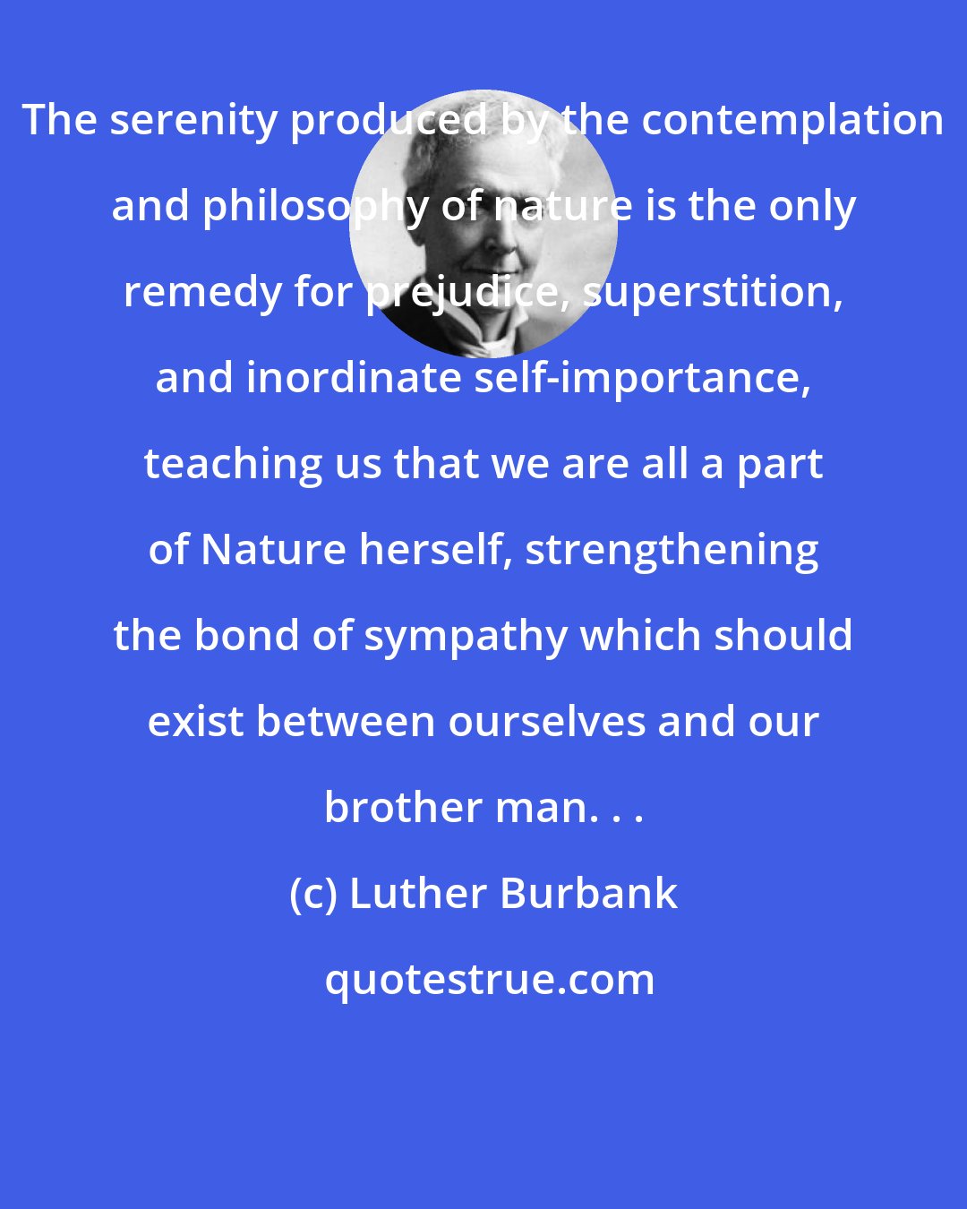 Luther Burbank: The serenity produced by the contemplation and philosophy of nature is the only remedy for prejudice, superstition, and inordinate self-importance, teaching us that we are all a part of Nature herself, strengthening the bond of sympathy which should exist between ourselves and our brother man. . .