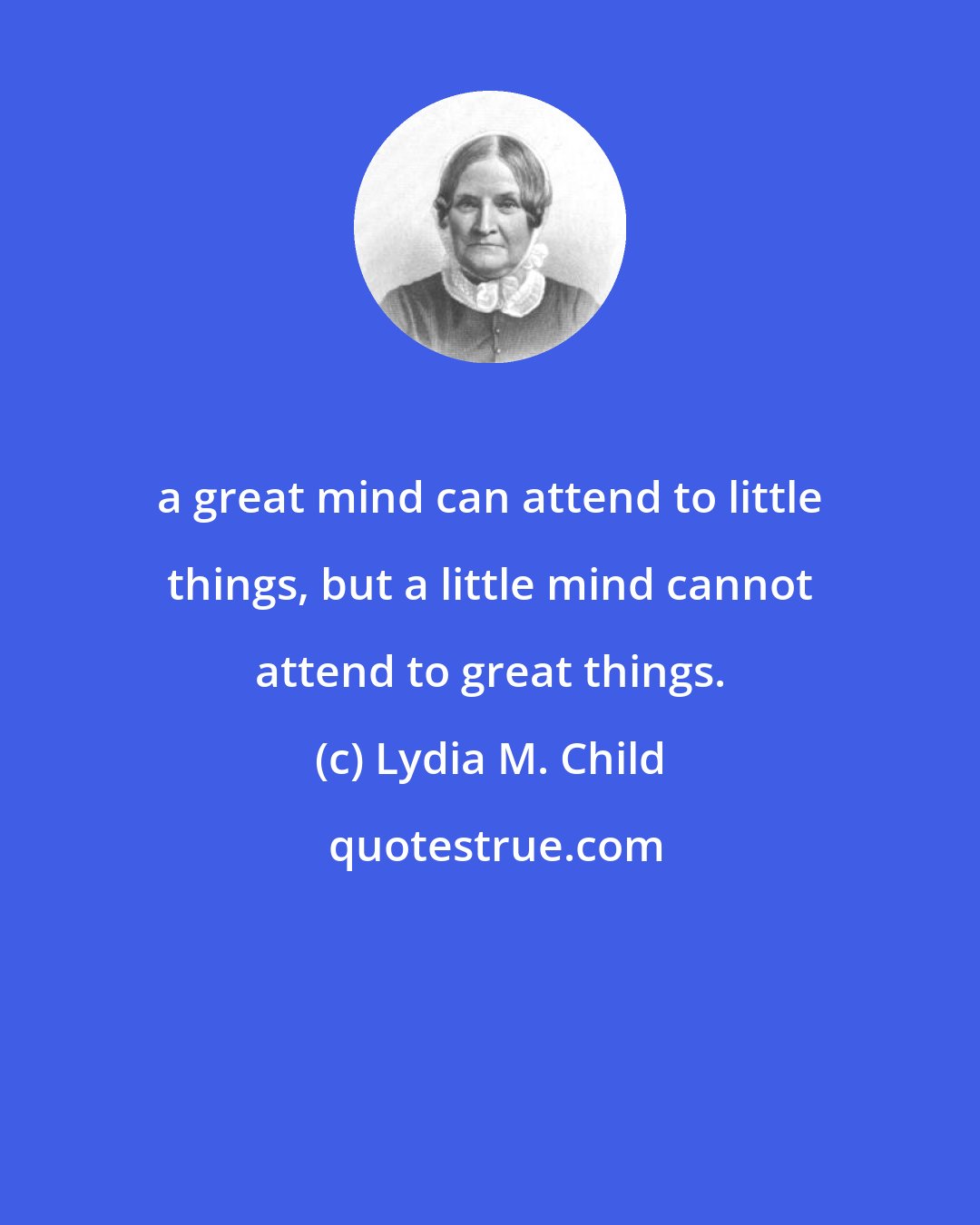 Lydia M. Child: a great mind can attend to little things, but a little mind cannot attend to great things.