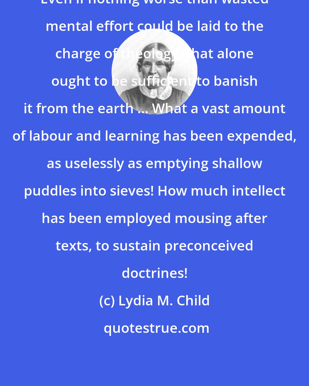 Lydia M. Child: Even if nothing worse than wasted mental effort could be laid to the charge of theology, that alone ought to be sufficient to banish it from the earth ... What a vast amount of labour and learning has been expended, as uselessly as emptying shallow puddles into sieves! How much intellect has been employed mousing after texts, to sustain preconceived doctrines!