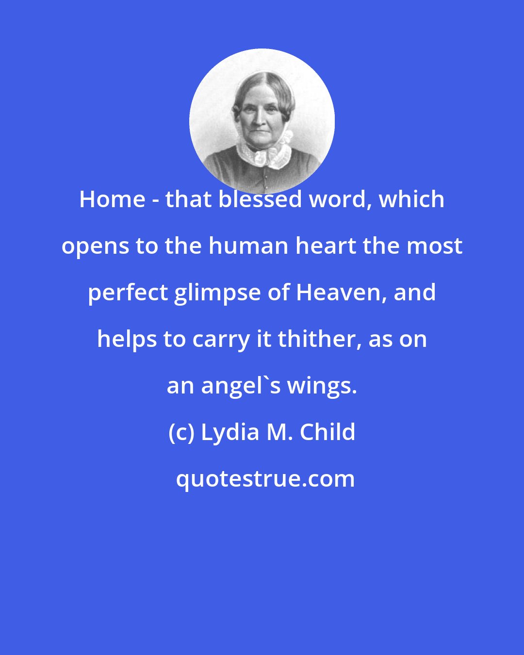 Lydia M. Child: Home - that blessed word, which opens to the human heart the most perfect glimpse of Heaven, and helps to carry it thither, as on an angel's wings.