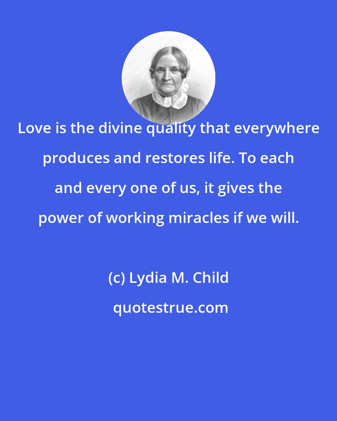 Lydia M. Child: Love is the divine quality that everywhere produces and restores life. To each and every one of us, it gives the power of working miracles if we will.