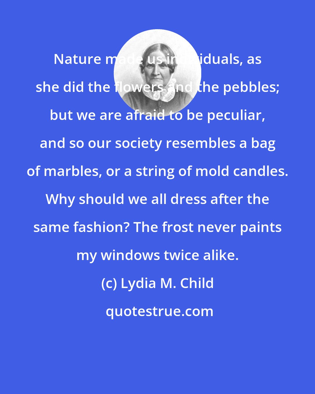 Lydia M. Child: Nature made us individuals, as she did the flowers and the pebbles; but we are afraid to be peculiar, and so our society resembles a bag of marbles, or a string of mold candles. Why should we all dress after the same fashion? The frost never paints my windows twice alike.