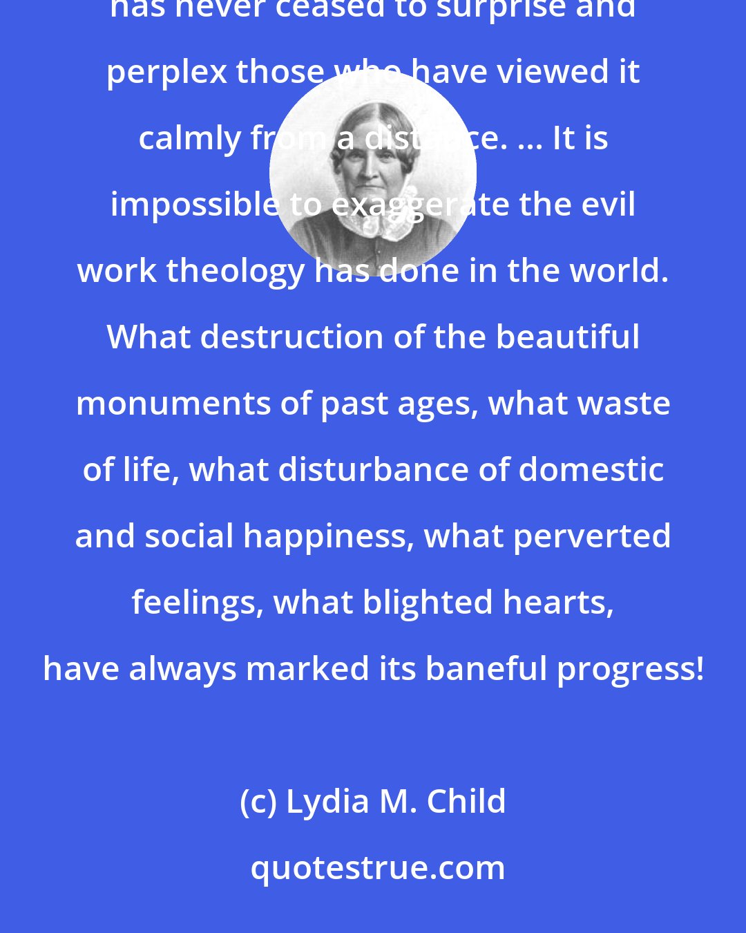 Lydia M. Child: The existence of very pious feelings, in conjunction with intolerance, cruelty, and selfish policy, has never ceased to surprise and perplex those who have viewed it calmly from a distance. ... It is impossible to exaggerate the evil work theology has done in the world. What destruction of the beautiful monuments of past ages, what waste of life, what disturbance of domestic and social happiness, what perverted feelings, what blighted hearts, have always marked its baneful progress!