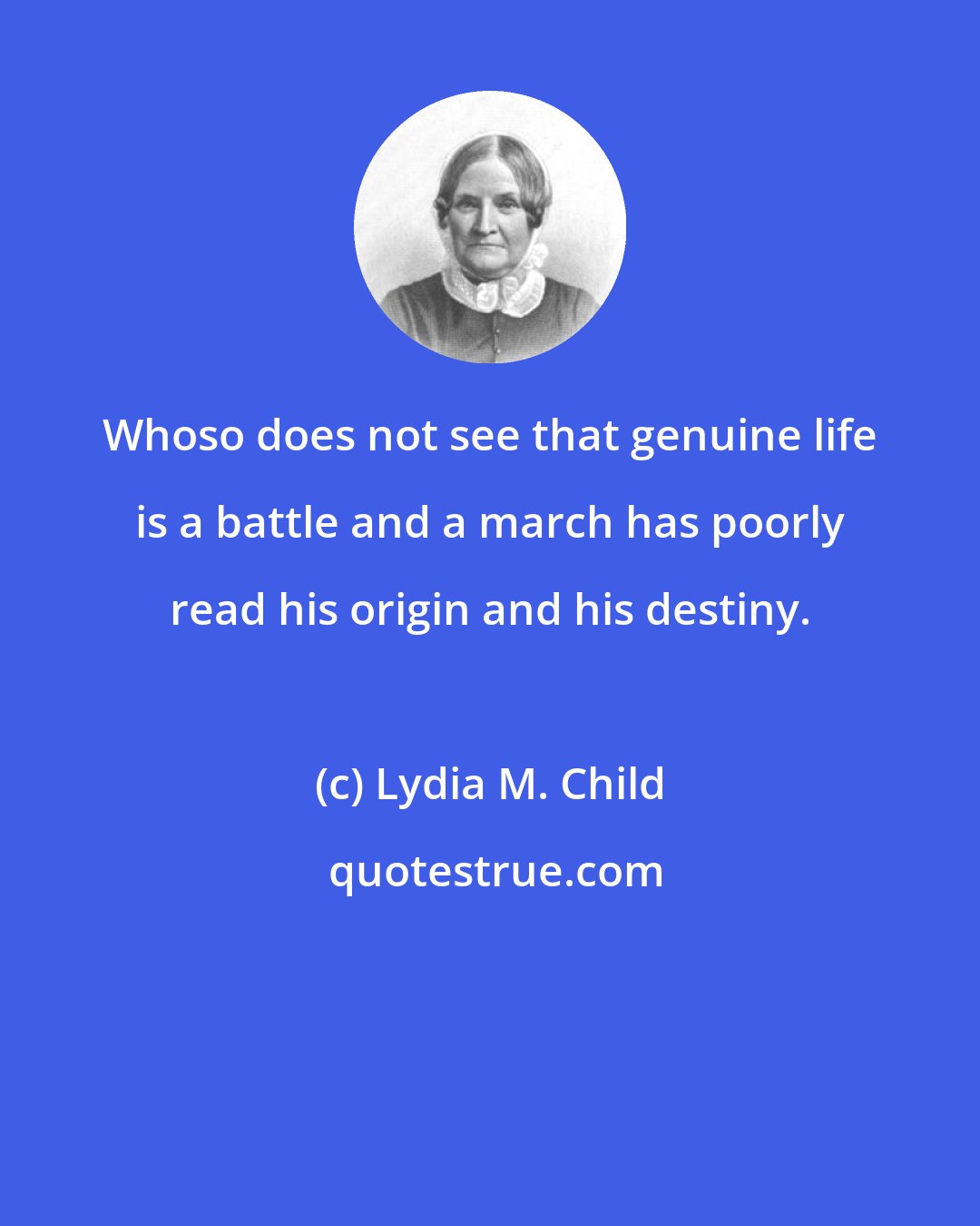 Lydia M. Child: Whoso does not see that genuine life is a battle and a march has poorly read his origin and his destiny.