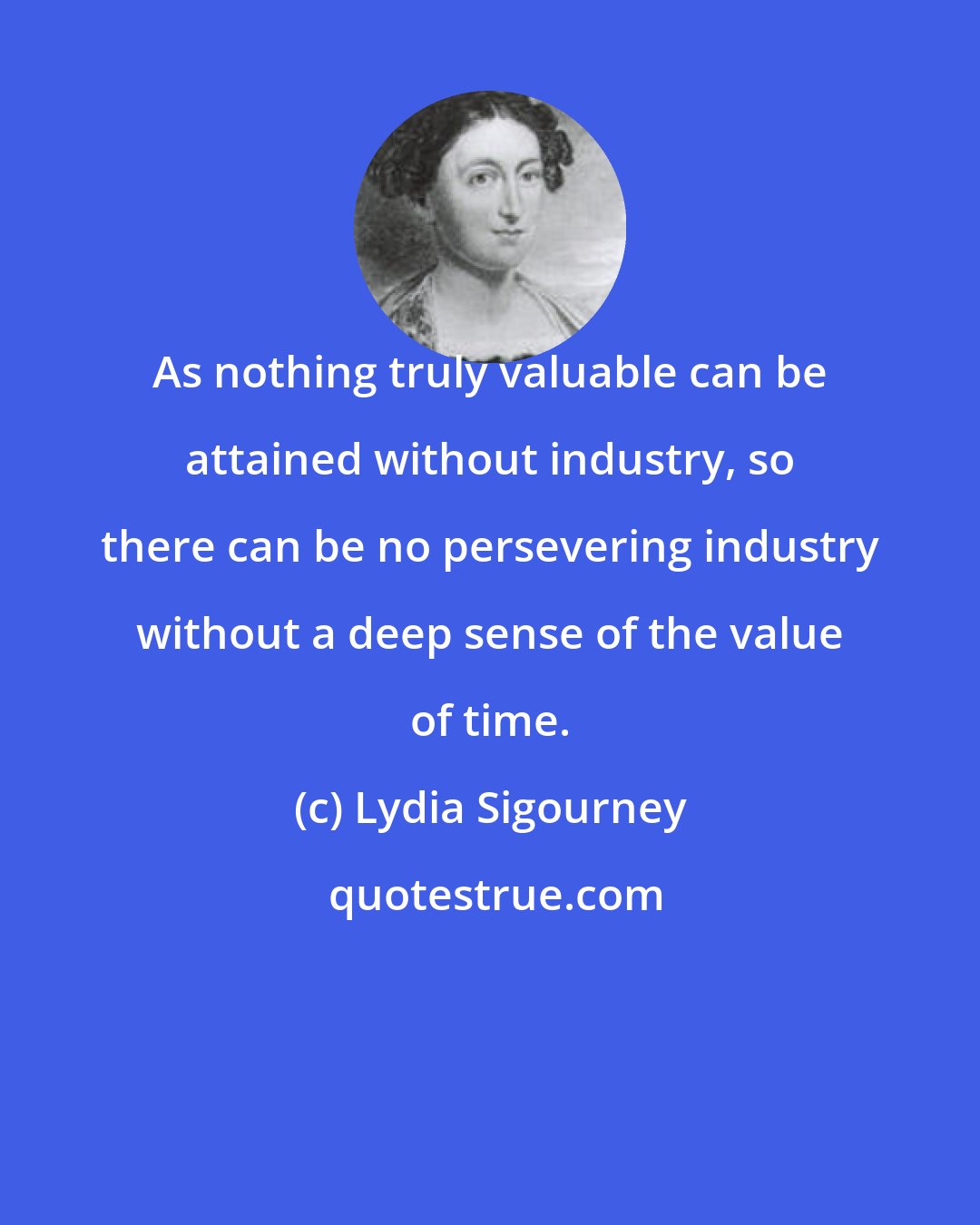 Lydia Sigourney: As nothing truly valuable can be attained without industry, so there can be no persevering industry without a deep sense of the value of time.